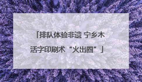 排队体验非遗 宁乡木活字印刷术“火出圈”