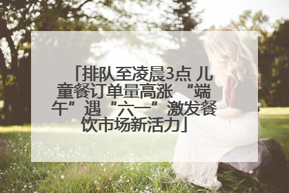 排队至凌晨3点 儿童餐订单量高涨 “端午”遇“六一”激发餐饮市场新活力