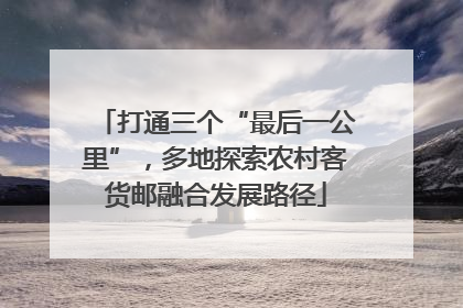打通三个“最后一公里”，多地探索农村客货邮融合发展路径