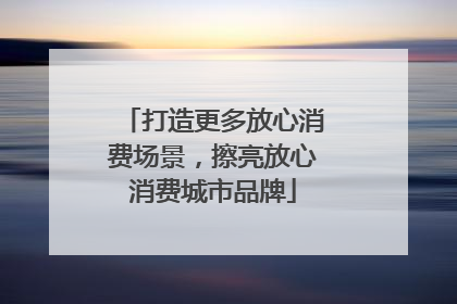 打造更多放心消费场景，擦亮放心消费城市品牌