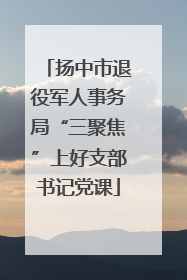 扬中市退役军人事务局“三聚焦”上好支部书记党课