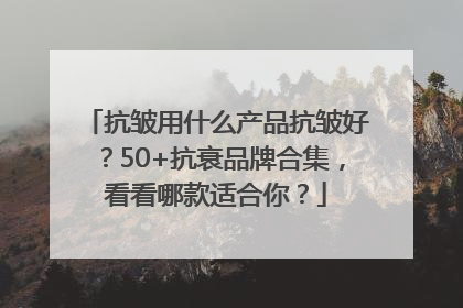 抗皱用什么产品抗皱好？50+抗衰品牌合集，看看哪款适合你？