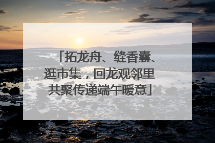 拓龙舟、缝香囊、逛市集，回龙观邻里共聚传递端午暖意