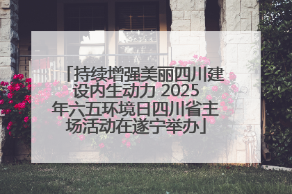持续增强美丽四川建设内生动力 2025年六五环境日四川省主场活动在遂宁举办