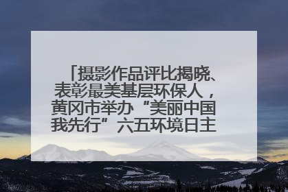 摄影作品评比揭晓、表彰最美基层环保人，黄冈市举办“美丽中国我先行”六五环境日主题宣传活动