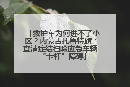救护车为何进不了小区？内蒙古扎鲁特旗：查清症结扫除应急车辆“卡杆”障碍