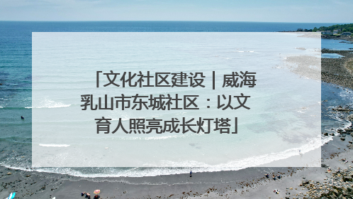 文化社区建设｜威海乳山市东城社区：以文育人照亮成长灯塔