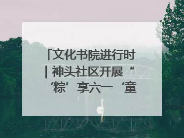 文化书院进行时｜神头社区开展“‘粽’享六一‘童’庆端午”主题系列活动