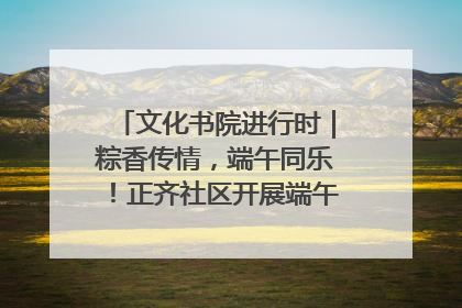 文化书院进行时｜粽香传情，端午同乐！正齐社区开展端午包粽子大赛