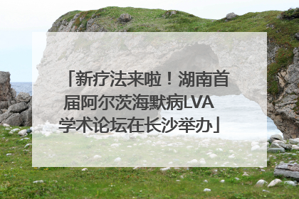 新疗法来啦！湖南首届阿尔茨海默病LVA学术论坛在长沙举办
