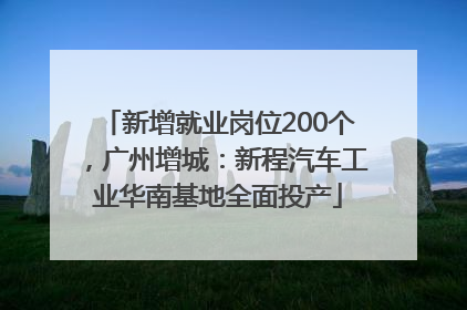 新增就业岗位200个，广州增城：新程汽车工业华南基地全面投产