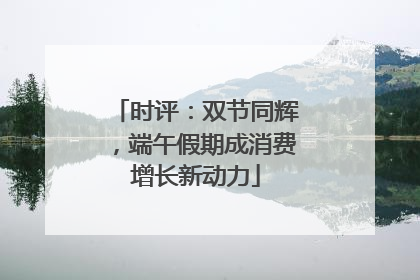 时评：双节同辉，端午假期成消费增长新动力