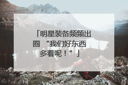 明星装备频频出圈 “我们好东西多着呢！”