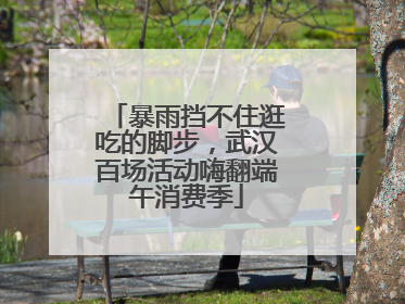 暴雨挡不住逛吃的脚步，武汉百场活动嗨翻端午消费季
