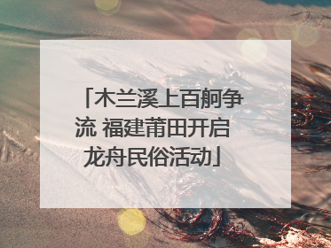 木兰溪上百舸争流 福建莆田开启龙舟民俗活动