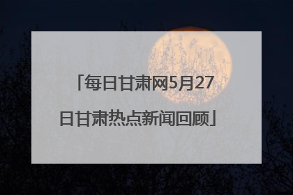 每日甘肃网5月27日甘肃热点新闻回顾