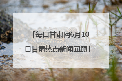 每日甘肃网6月10日甘肃热点新闻回顾