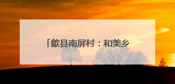 歙县南屏村：和美乡村建设的璀璨明珠