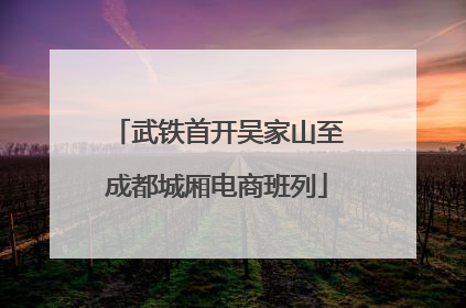 武铁首开吴家山至成都城厢电商班列
