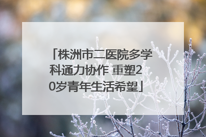 株洲市二医院多学科通力协作 重塑20岁青年生活希望