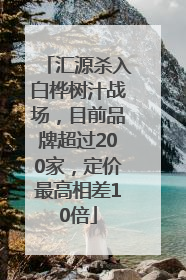 汇源杀入白桦树汁战场，目前品牌超过200家，定价最高相差10倍