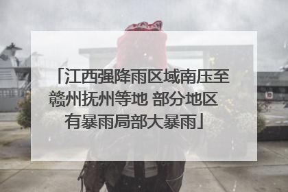 江西强降雨区域南压至赣州抚州等地 部分地区有暴雨局部大暴雨