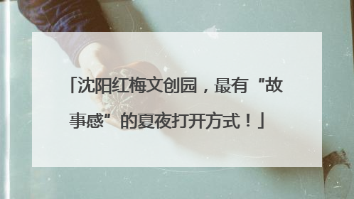 沈阳红梅文创园，最有“故事感”的夏夜打开方式！
