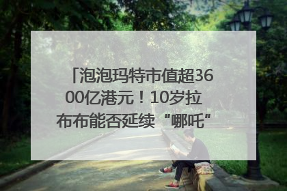 泡泡玛特市值超3600亿港元！10岁拉布布能否延续“哪吒”神话？｜热财经