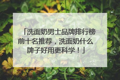 洗面奶男士品牌排行榜前十名推荐，洗面奶什么牌子好用更科学！