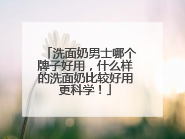 洗面奶男士哪个牌子好用，什么样的洗面奶比较好用更科学！