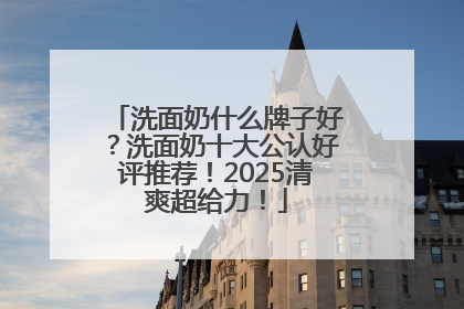 洗面奶什么牌子好？洗面奶十大公认好评推荐！2025清爽超给力！