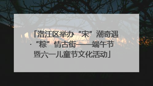 洛江区举办“宋”潮奇遇·“粽”情古街——端午节暨六一儿童节文化活动