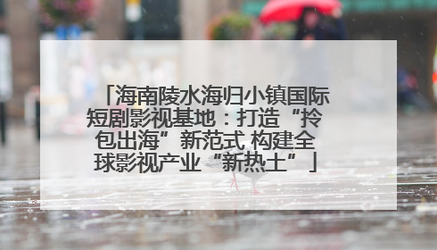 海南陵水海归小镇国际短剧影视基地：打造“拎包出海”新范式 构建全球影视产业“新热土”