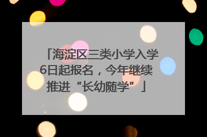 海淀区三类小学入学6日起报名，今年继续推进“长幼随学”