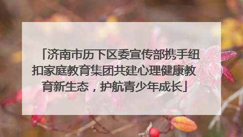 济南市历下区委宣传部携手纽扣家庭教育集团共建心理健康教育新生态，护航青少年成长