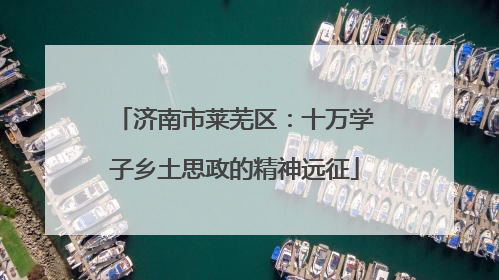 济南市莱芜区：十万学子乡土思政的精神远征