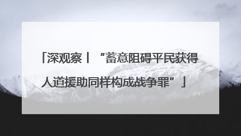 深观察丨“蓄意阻碍平民获得人道援助同样构成战争罪”