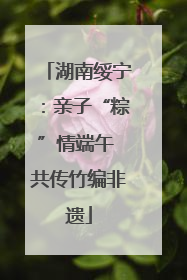 湖南绥宁：亲子“粽”情端午 共传竹编非遗