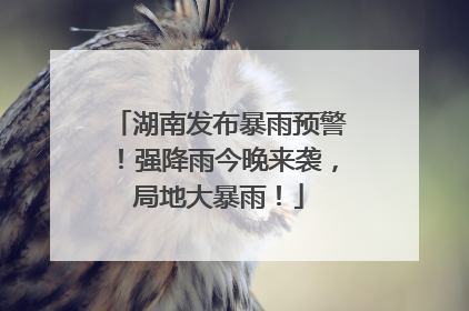 湖南发布暴雨预警！强降雨今晚来袭，局地大暴雨！