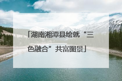 湖南湘潭县绘就“三色融合”共富图景