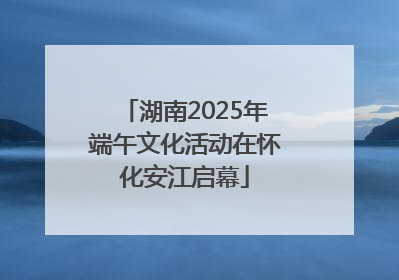 湖南2025年端午文化活动在怀化安江启幕