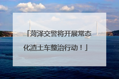 菏泽交警将开展常态化渣土车整治行动！
