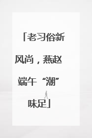 老习俗新风尚，燕赵端午“潮”味足