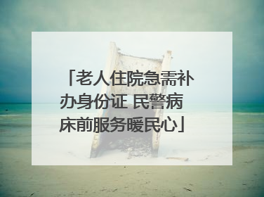 老人住院急需补办身份证 民警病床前服务暖民心