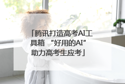 腾讯打造高考AI工具箱 “好用的AI”助力高考生应考