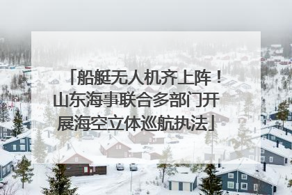 船艇无人机齐上阵！山东海事联合多部门开展海空立体巡航执法