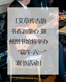 艾草传古韵 书香润童心 郑州图书馆将举办“端午·六一”双节活动