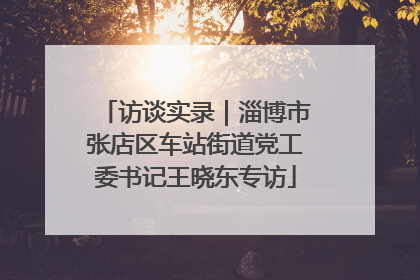 访谈实录｜淄博市张店区车站街道党工委书记王晓东专访