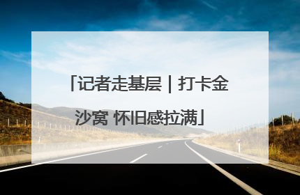 记者走基层｜打卡金沙窝 怀旧感拉满