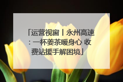 运营视窗丨永州高速：一杯姜茶暖身心 收费站援手解困境